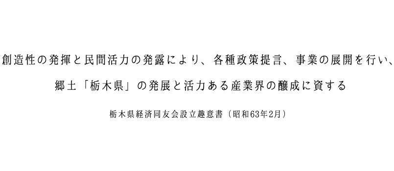 創造性の発揮と民間活力の発露により、各種政策提言、事業の展開を行い、郷土「栃木県」の発展と活力ある産業界の醸成に資する 栃木県経済同友会設立趣意書(昭和63年2月)